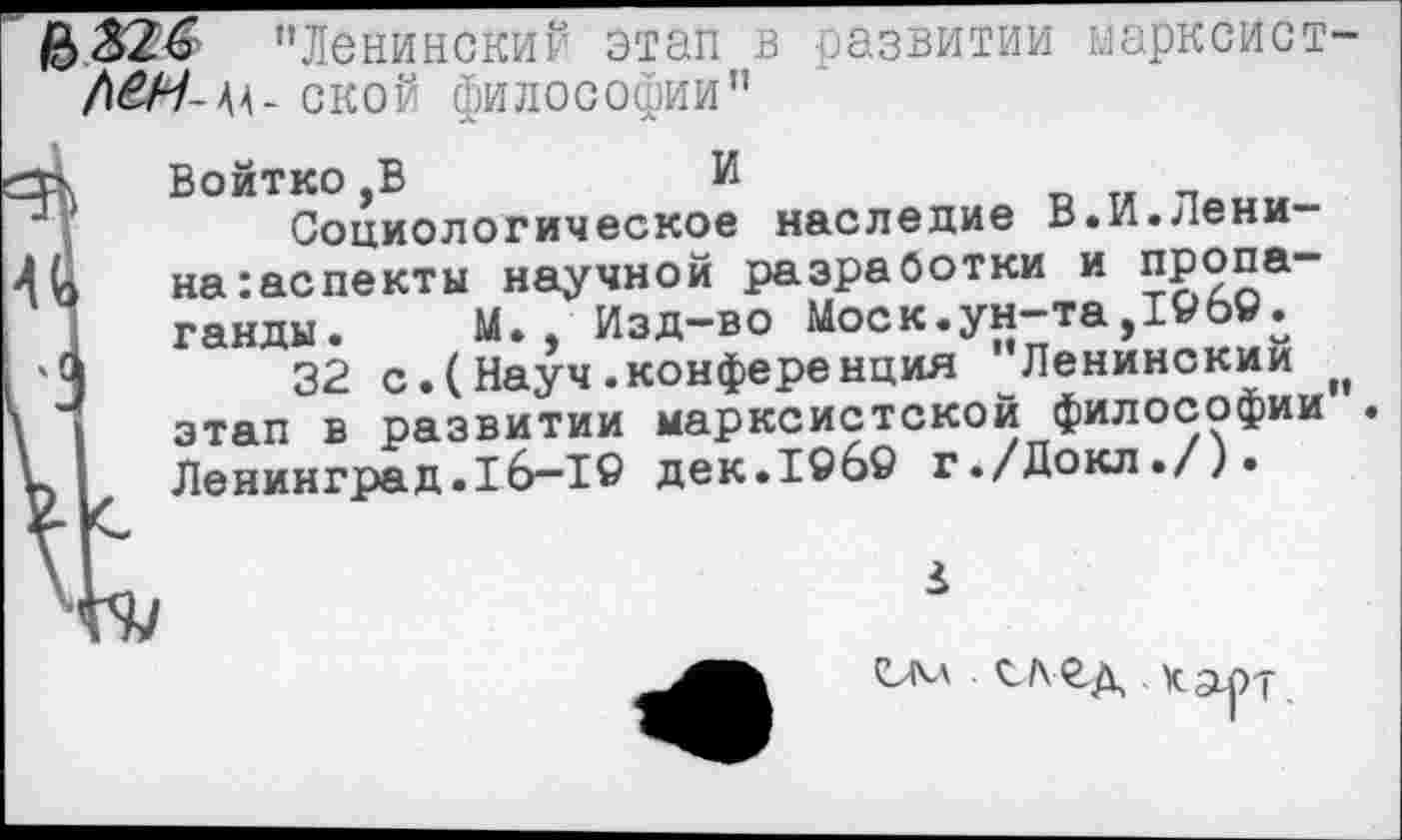 ﻿"Ленинский этап в развитии марксист-/|£Н- 44- ской философии"
сз> Войтко,В	И
Социологическое наследие В.И.Лени-4^ на:аспекты научной разработки и пропаганды. М., Изд-во Моск.ун-та,196©.
4	32 с.(Науч.конференция ”Ленинский „
\ этап в развитии марксистской философии . V Ленинград.16-1© дек.19б© г./Докл./).
*
карт